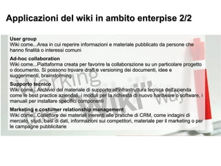 Applicazioni del wiki in ambito enterpise 2/2Applicazioni del wiki in ambito enterpise 2/2
User group
Wiki come...Area in cui reperireWiki come...Area in cui reperire informazioni e materiale pubblicato da persone cheinformazioni e materiale pubblicato da persone che
hanno finalità o interessi comunhanno finalità o interessi comuni
Ad-hoc collaboration
Wiki come...Piattaforma creata per favorire la collaborazione su un particolare progettoWiki come...Piattaforma creata per favorire la collaborazione su un particolare progetto
o documento. Si possono trovare draft e versioning dei documenti, idee eo documento. Si possono trovare draft e versioning dei documenti, idee e
suggerimenti, brainstormingsuggerimenti, brainstorming
Supporto tecnico
Wiki come...Archivio del materiale di supporto all'infrastruttura tecnica dell'aziendaWiki come...Archivio del materiale di supporto all'infrastruttura tecnica dell'azienda
come le best practice aziendali, i moduli per la richiesta di nuovo hardware o software, icome le best practice aziendali, i moduli per la richiesta di nuovo hardware o software, i
manuali per installare specifici componentimanuali per installare specifici componenti
Marketing e costumer relationship management
Wiki come...Collettore dei materiali inerenti alle pratiche di CRM, come indagini diWiki come...Collettore dei materiali inerenti alle pratiche di CRM, come indagini di
mercato, studi, basi di dati, informazioni sui competitori, materiale per il marketing o permercato, studi, basi di dati, informazioni sui competitori, materiale per il marketing o per
le campagne pubblicitariele campagne pubblicitarie
 