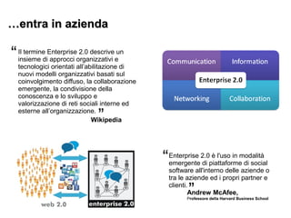 ……entra in aziendaentra in azienda
Il termine Enterprise 2.0 descrive un
insieme di approcci organizzativi e
tecnologici orientati all’abilitazione di
nuovi modelli organizzativi basati sul
coinvolgimento diffuso, la collaborazione
emergente, la condivisione della
conoscenza e lo sviluppo e
valorizzazione di reti sociali interne ed
esterne all’organizzazione.
“
”Wikipedia
Enterprise 2.0 è l'uso in modalità
emergente di piattaforme di social
software all'interno delle aziende o
tra le aziende ed i propri partner e
clienti.
“
”Andrew McAfee,
Professore della Harvard Business School
 