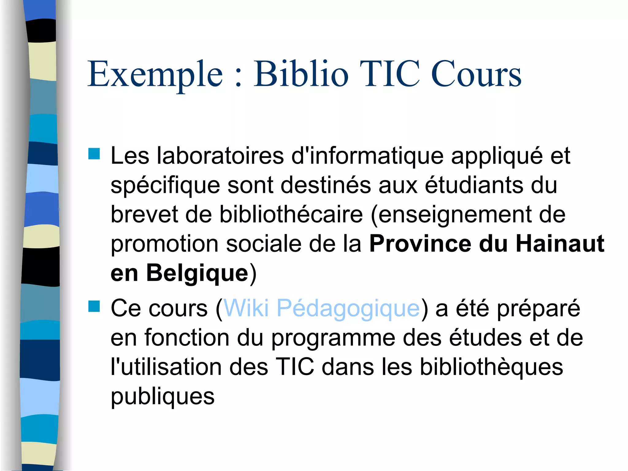 Exemple : Biblio TIC Cours Les laboratoires d'informatique appliqué   et sp éc i fique sont destin és   aux ét u diants du brevet de biblioth éc a ire (enseignement de promotion sociale de la  Province du Hainaut en Belgique ) Ce cours ( Wiki  P éd a gogique ) a  été  pr ép a ré en fonction du programme des  ét u des et de l'utilisation des TIC dans les bibliothèq u es publiques 
