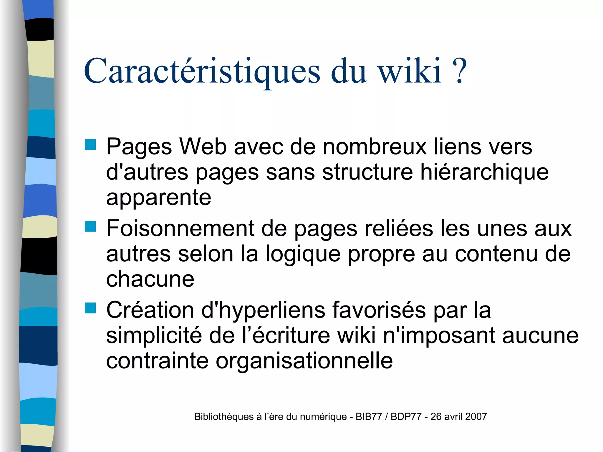 Caractéristiques du wiki ? Pages Web avec de nombreux liens vers d'autres pages sans structure hi ér a rchique apparente Foisonnement de pages reli ée s  les unes aux autres selon la logique propre au contenu de chacune Créa t ion d'hyperliens favorisés par la simplicité de l’ éc r iture wiki n'imposant aucune contrainte organisationnelle Bibliothèques à l’ère du numérique - BIB77 / BDP77 - 26 avril 2007 