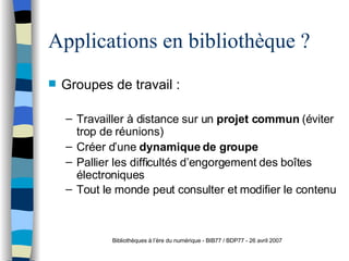 Applications en bibliothèque ? Groupes de travail : Travailler à distance sur un  projet commun  (éviter trop de réunions) Créer d’une  dynamique de groupe Pallier les difficultés d’engorgement des boîtes électroniques Tout le monde peut consulter et modifier le contenu Bibliothèques à l’ère du numérique - BIB77 / BDP77 - 26 avril 2007 