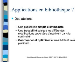 Applications en bibliothèque ? Des ateliers : Une publication  simple et immédiate  Une  tracabilité  puisque les différentes modifications apportées s’inscrivent dans la continuité Coordonner et optimiser  le travail d’écriture à plusieurs Bibliothèques à l’ère du numérique - BIB77 / BDP77 - 26 avril 2007 