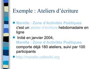 Exemple : Ateliers d’écriture  Marelle : Zone d’Activités Poétiques  c'est un  atelier d’écriture  hebdomadaire en ligne Initié en janvier 2004,  Marelle : Zone d’Activités Poétiques    comporte déjà 180 ateliers, suivi par 100 participants http://marelle.cafewiki.org 