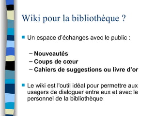 Wiki pour la bibliothèque ? Un espace d’ éc h anges avec le public : Nouveaut és C oups de cœur Cahiers de suggestions ou livre d’or Le wiki est l'outil idéa l  pour permettre aux usagers de dialoguer entre eux et avec le personnel de la biblioth èq u e 