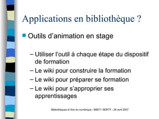 Applications en bibliothèque ? Outils d’animation en stage Utiliser l’outil à chaque étape du dispositif de formation Le wiki pour construire la formation Le wiki pour préparer se formation Le wiki pour s’approprier ses apprentissages Bibliothèques à l’ère du numérique - BIB77 / BDP77 - 26 avril 2007 