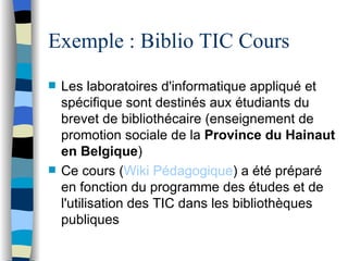Exemple : Biblio TIC Cours Les laboratoires d'informatique appliqué   et sp éc i fique sont destin és   aux ét u diants du brevet de biblioth éc a ire (enseignement de promotion sociale de la  Province du Hainaut en Belgique ) Ce cours ( Wiki  P éd a gogique ) a  été  pr ép a ré en fonction du programme des  ét u des et de l'utilisation des TIC dans les bibliothèq u es publiques 