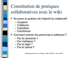 Constitution de pratiques collaboratives avec le wiki Se poser la question de l’objectif du collaboratif  Coopérer Collaborer Capitaliser Coordonner Comment amener les personnes à collaborer ? Par la contrainte ? Par l’adhésion ? Par la règle ? Par le contrat ? Bibliothèques à l’ère du numérique - BIB77 / BDP77 - 26 avril 2007 