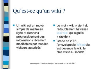 Qu’est-ce qu’un wiki ? Un wiki est un moyen simple de mettre en ligne et d'enrichir progressivement des informations  librement modifiables par tous les visiteurs autorisés Le mot « wiki » vient du redoublement hawaiien  wiki wiki , qui signifie « rapide » Créée en 2001, l'encyclopédie  Wikip é dia  est devenue le wiki le plus visité au monde Bibliothèques à l’ère du numérique - BIB77 / BDP77 - 26 avril 2007 