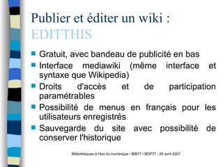 Publier et éditer un wiki :  EDITTHIS Gratuit, avec bandeau de publicité en bas Interface mediawiki (même interface et syntaxe que Wikipedia) Droits d'accès et de participation paramétrables Possibilité de menus en français pour les utilisateurs enregistrés Sauvegarde du site avec possibilité de conserver l'historique Bibliothèques à l’ère du numérique - BIB77 / BDP77 - 26 avril 2007 