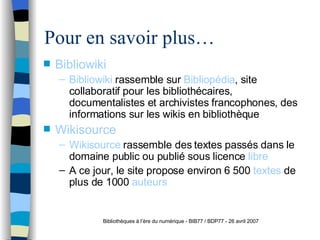Pour en savoir plus… Bibliowiki Bibliowiki  rassemble sur  Bibliopédia , site collaboratif pour les biblioth éca ires, documentalistes et archivistes francophones,   des informations sur les wikis en bibliothèque Wikisource Wikisource  rassemble des textes passés   dans le domaine public ou publi é   sous licence  libre   A   ce jour, le site propose environ 6   5 00  textes  de plus de 1000  auteurs Bibliothèques à l’ère du numérique - BIB77 / BDP77 - 26 avril 2007 
