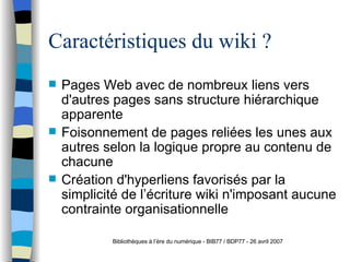 Caractéristiques du wiki ? Pages Web avec de nombreux liens vers d'autres pages sans structure hi ér a rchique apparente Foisonnement de pages reli ée s  les unes aux autres selon la logique propre au contenu de chacune Créa t ion d'hyperliens favorisés par la simplicité de l’ éc r iture wiki n'imposant aucune contrainte organisationnelle Bibliothèques à l’ère du numérique - BIB77 / BDP77 - 26 avril 2007 