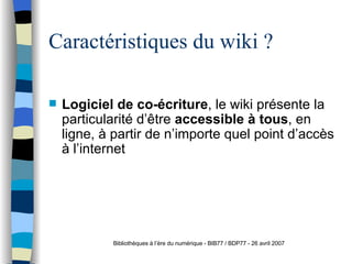 Caractéristiques du wiki ? Logiciel de co-écriture , le wiki présente la particularité d’être  accessible à tous , en ligne, à partir de n’importe quel point d’accès à l’internet Bibliothèques à l’ère du numérique - BIB77 / BDP77 - 26 avril 2007 