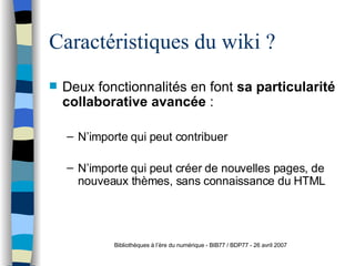 Caractéristiques du wiki ? Deux fonctionnalités en font  sa particularité collaborative avancée  :  N’importe qui peut contribuer N’importe qui peut créer de nouvelles pages, de nouveaux thèmes, sans connaissance du HTML Bibliothèques à l’ère du numérique - BIB77 / BDP77 - 26 avril 2007 