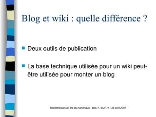 Blog et wiki : quelle différence ? Deux outils de publication La base technique utilisée pour un wiki peut-être utilisée pour monter un blog   Bibliothèques à l’ère du numérique - BIB77 / BDP77 - 26 avril 2007 