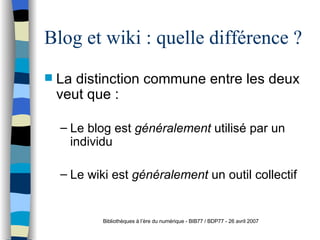 Blog et wiki : quelle différence ? La distinction commune entre les deux veut que : Le blog est  généralement  utilisé par un individu  Le wiki est  généralement  un outil collectif  Bibliothèques à l’ère du numérique - BIB77 / BDP77 - 26 avril 2007 