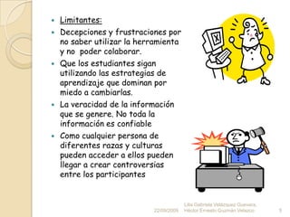 Limitantes:Decepciones y frustraciones por no saber utilizar la herramienta y no  poder colaborar.Que los estudiantes sigan utilizando las estrategias de aprendizaje que dominan por miedo a cambiarlas.La veracidad de la información que se genere. No toda la información es confiableComo cualquier persona de diferentes razas y culturas pueden acceder a ellos pueden llegar a crear controversias entre los participantes22/09/20095Lilia Gabriela Velázquez Guevara, Héctor Ernesto Guzmán Velazco.