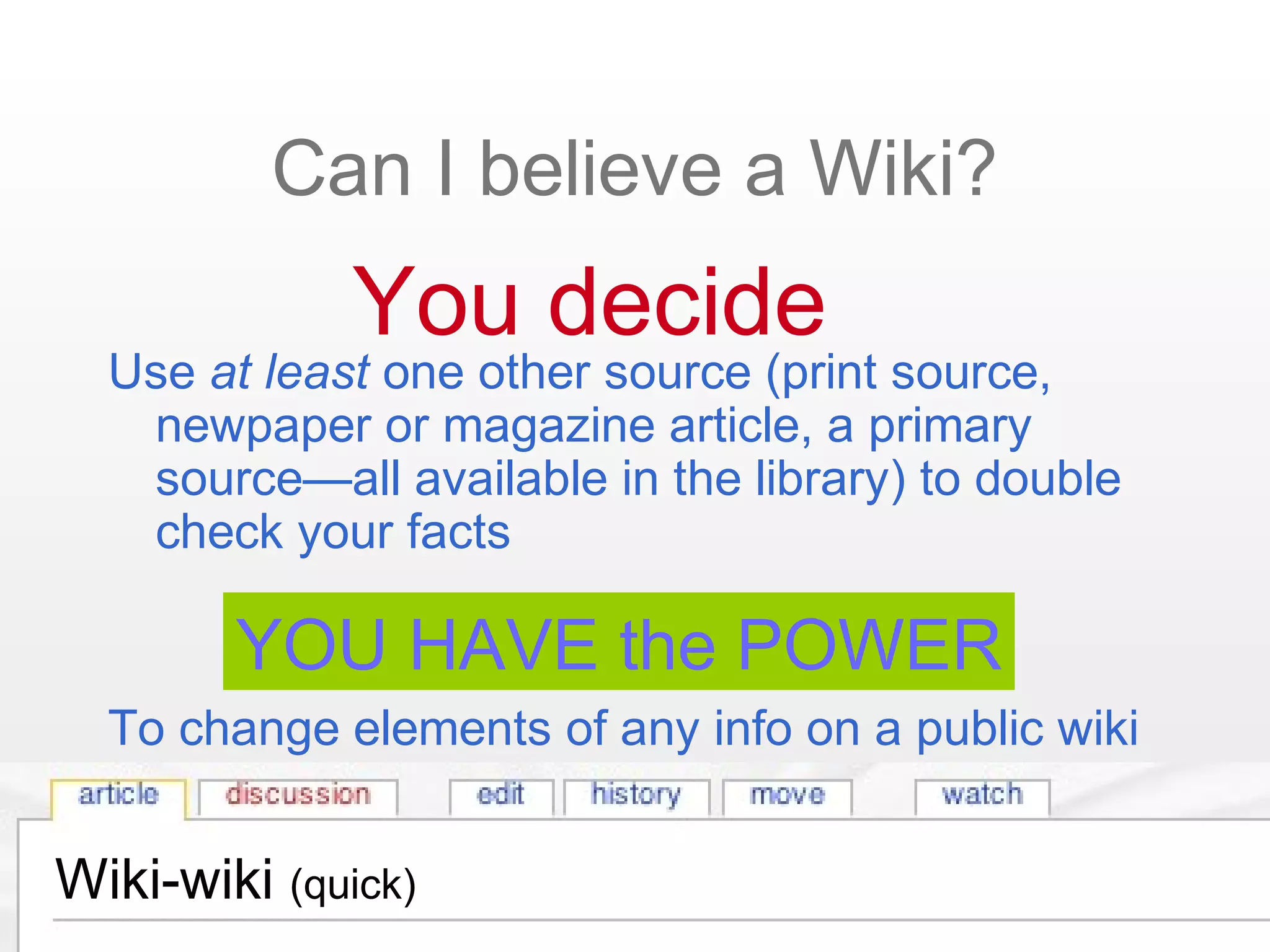 Wiki-wiki (quick)
Can I believe a Wiki?
Use at least one other source (print source,
newpaper or magazine article, a primary
source—all available in the library) to double
check your facts
To change elements of any info on a public wiki
You decide
YOU HAVE the POWER
