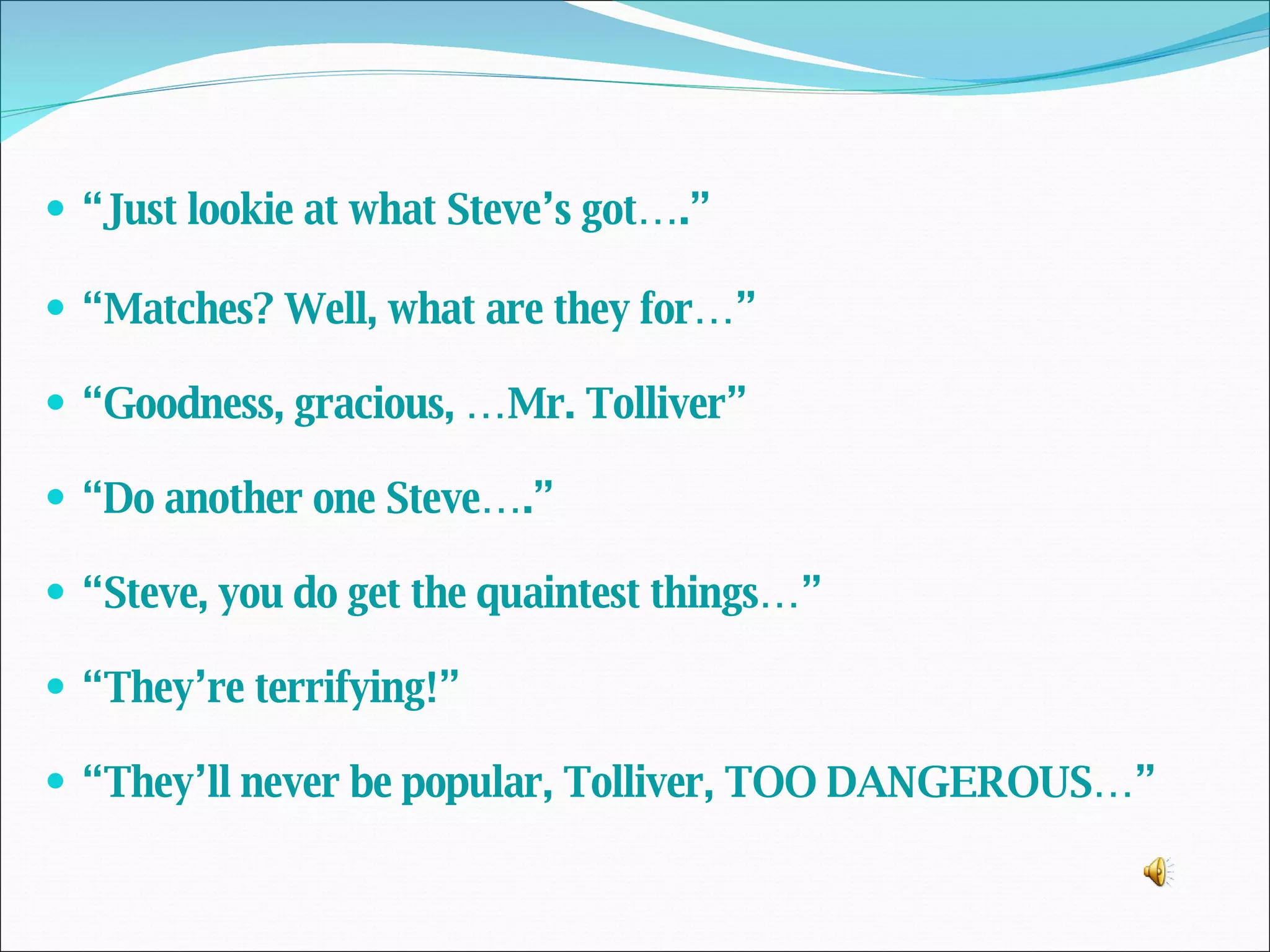 “ Just lookie at what Steve’s got….” “ Matches? Well, what are they for…” “ Goodness, gracious, …Mr. Tolliver” “ Do another one Steve….” “ Steve, you do get the quaintest things…” “ They’re terrifying!” “ They’ll never be popular, Tolliver, TOO DANGEROUS…” 