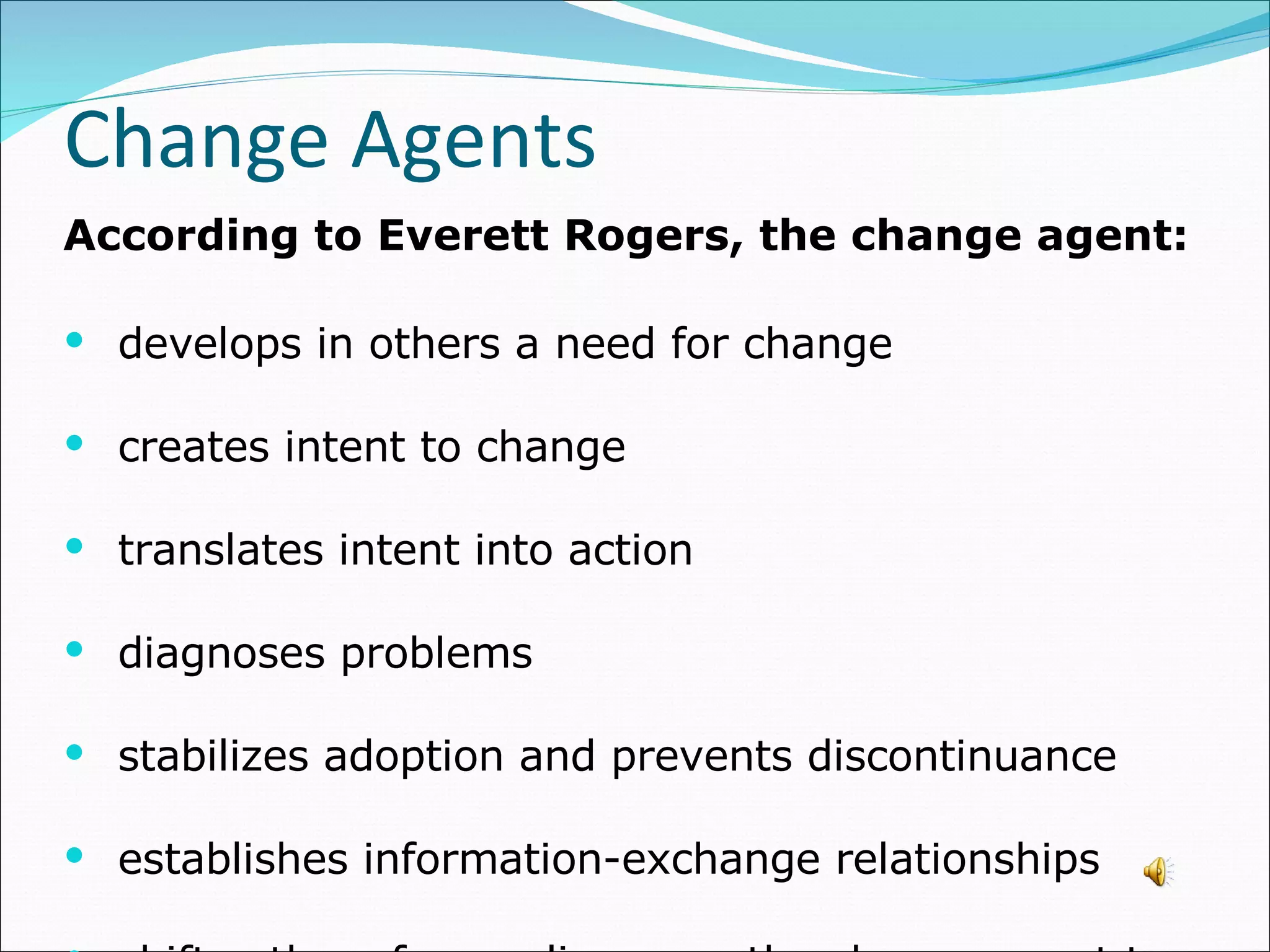 According to Everett Rogers, the change agent: develops in others a need for change creates intent to change translates intent into action diagnoses problems stabilizes adoption and prevents discontinuance  establishes information-exchange relationships shifts others from reliance on the change agent to self-reliance Change Agents 