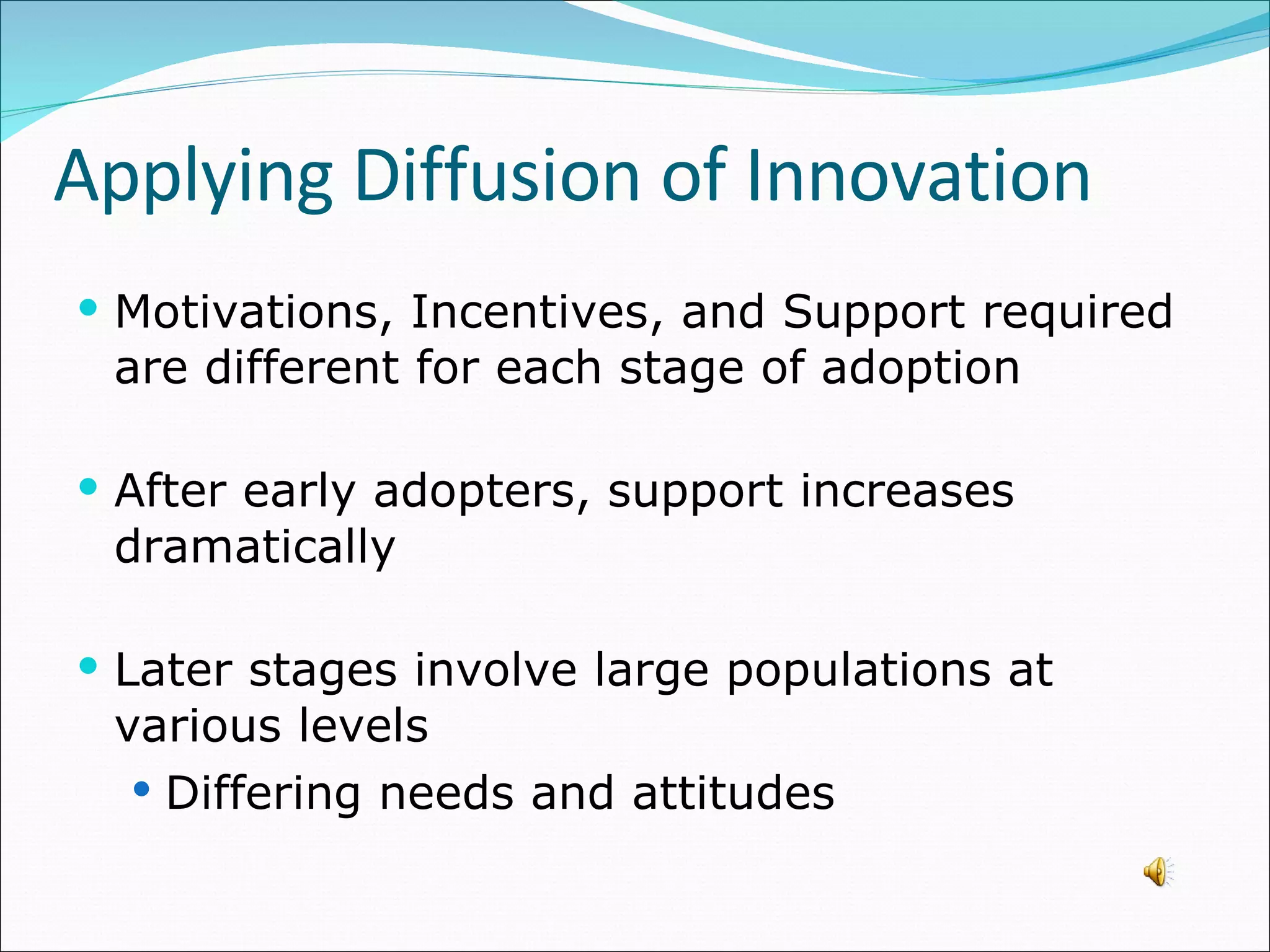 Motivations, Incentives, and Support required are different for each stage of adoption After early adopters, support increases dramatically Later stages involve large populations at various levels Differing needs and attitudes Applying Diffusion of Innovation 