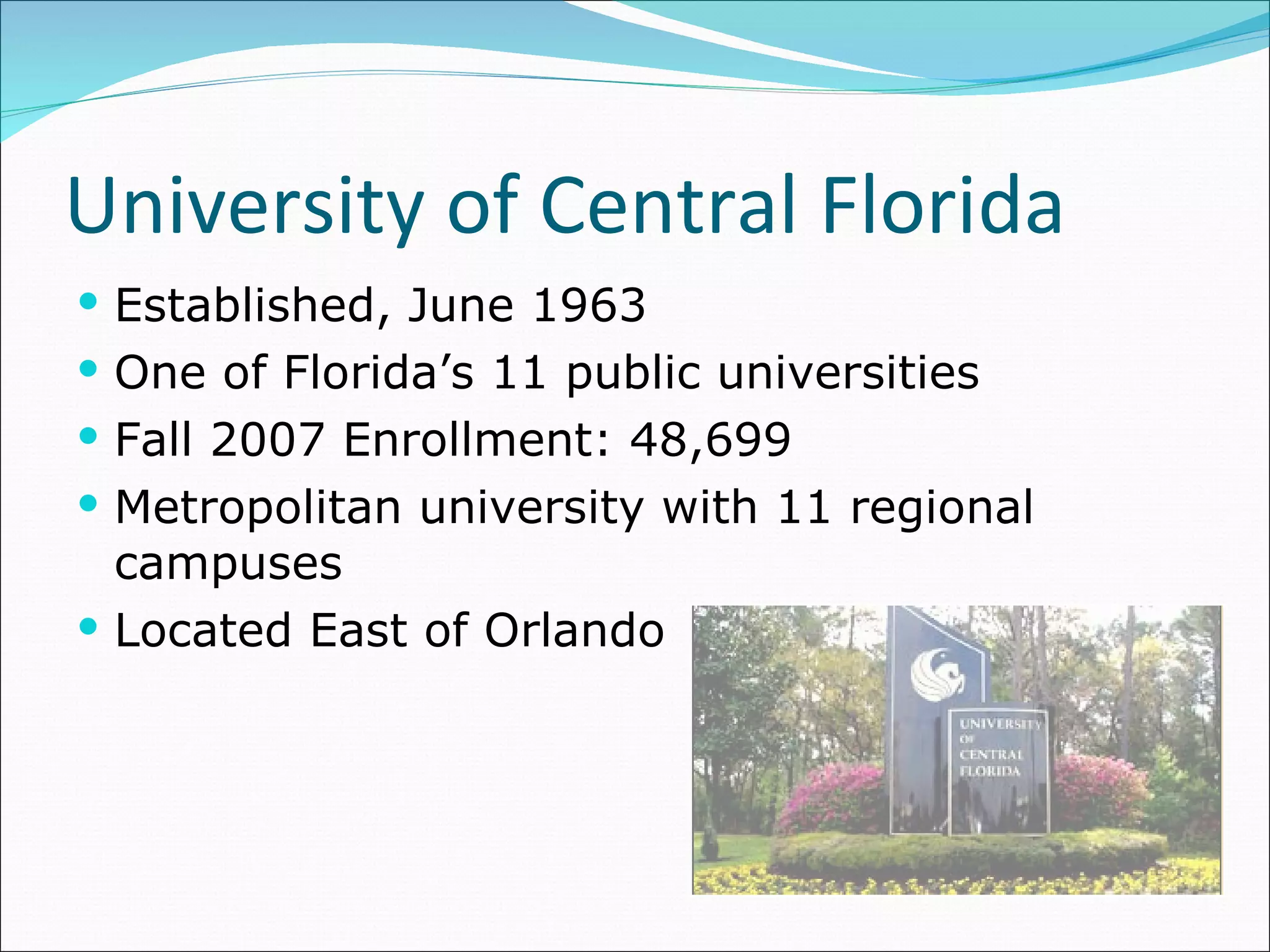 University of Central Florida Established, June 1963 One of Florida’s 11 public universities Fall 2007 Enrollment: 48,699 Metropolitan university with 11 regional campuses Located East of Orlando 