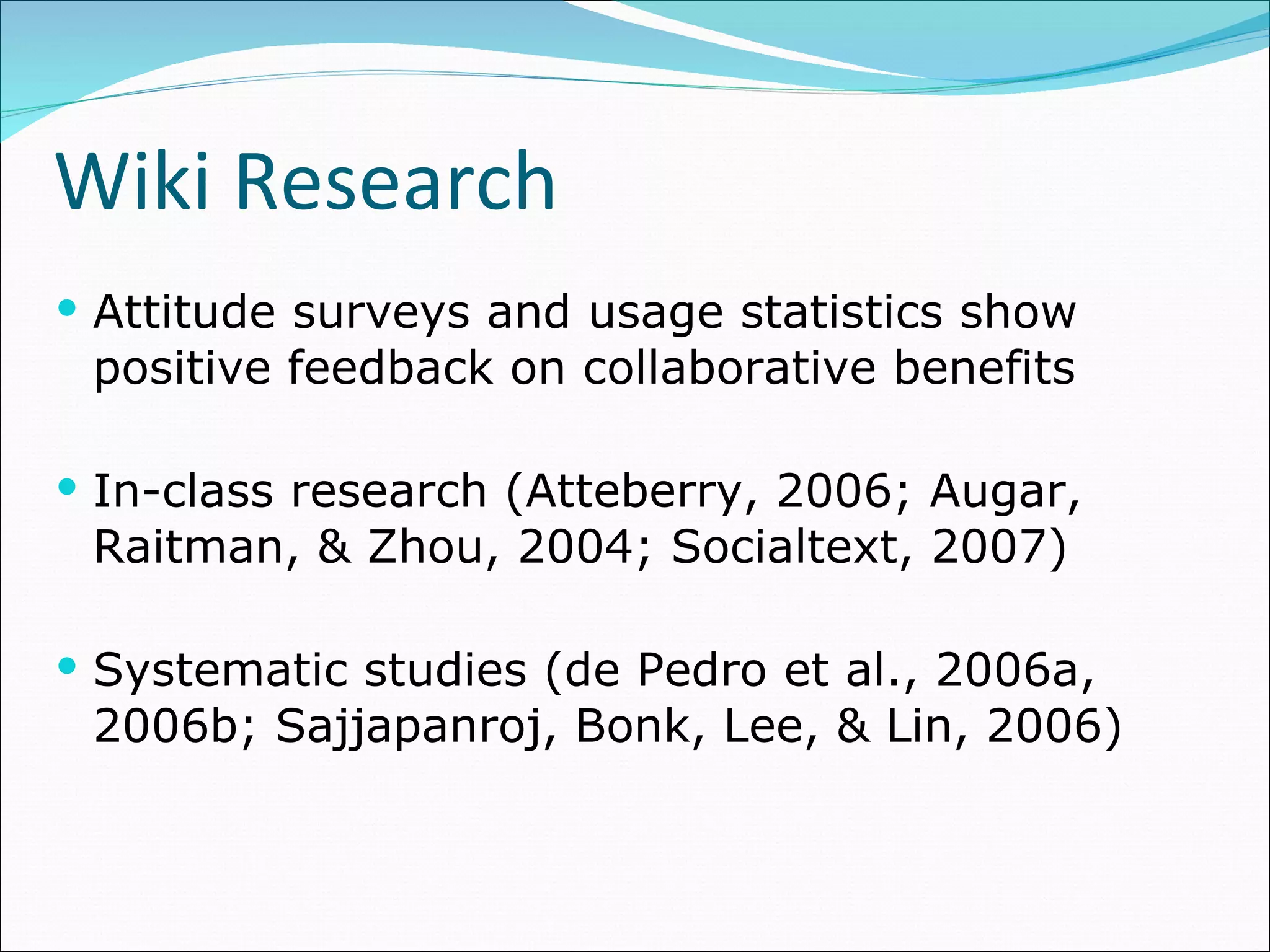 Wiki Research Attitude surveys and usage statistics show positive feedback on collaborative benefits In-class research (Atteberry, 2006; Augar, Raitman, & Zhou, 2004; Socialtext, 2007)  Systematic studies ( de Pedro et al., 2006a, 2006b; Sajjapanroj, Bonk, Lee, & Lin, 2006)  