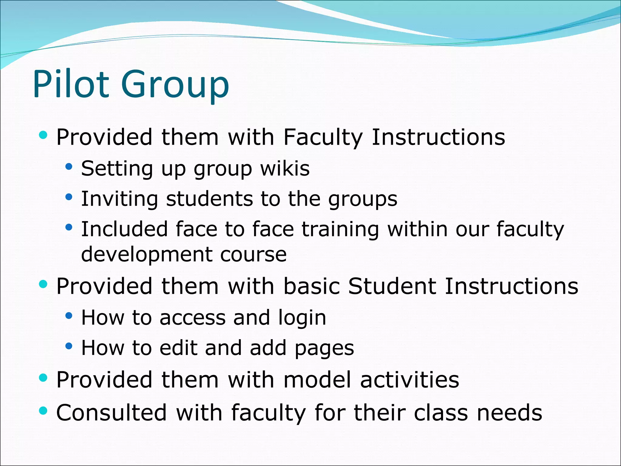 Pilot Group Provided them with Faculty Instructions Setting up group wikis Inviting students to the groups Included face to face training within our faculty development course Provided them with basic Student Instructions How to access and login How to edit and add pages Provided them with model activities Consulted with faculty for their class needs 