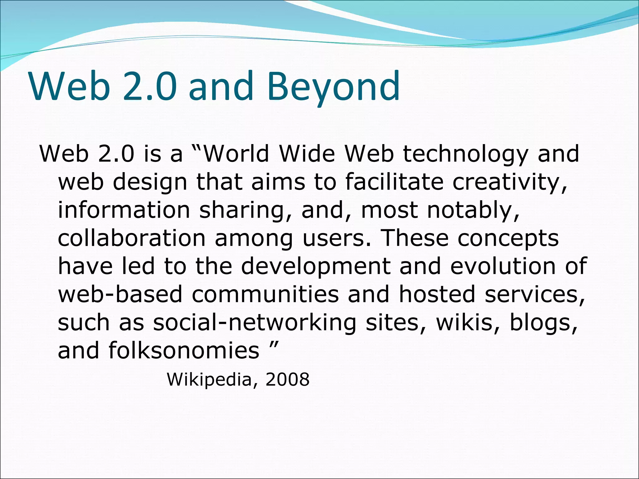 Web 2.0 and Beyond Web 2.0 is a “World Wide Web technology and web design that aims to facilitate creativity, information sharing, and, most notably, collaboration among users. These concepts have led to the development and evolution of web-based communities and hosted services, such as social-networking sites, wikis, blogs, and folksonomies ” Wikipedia, 2008 