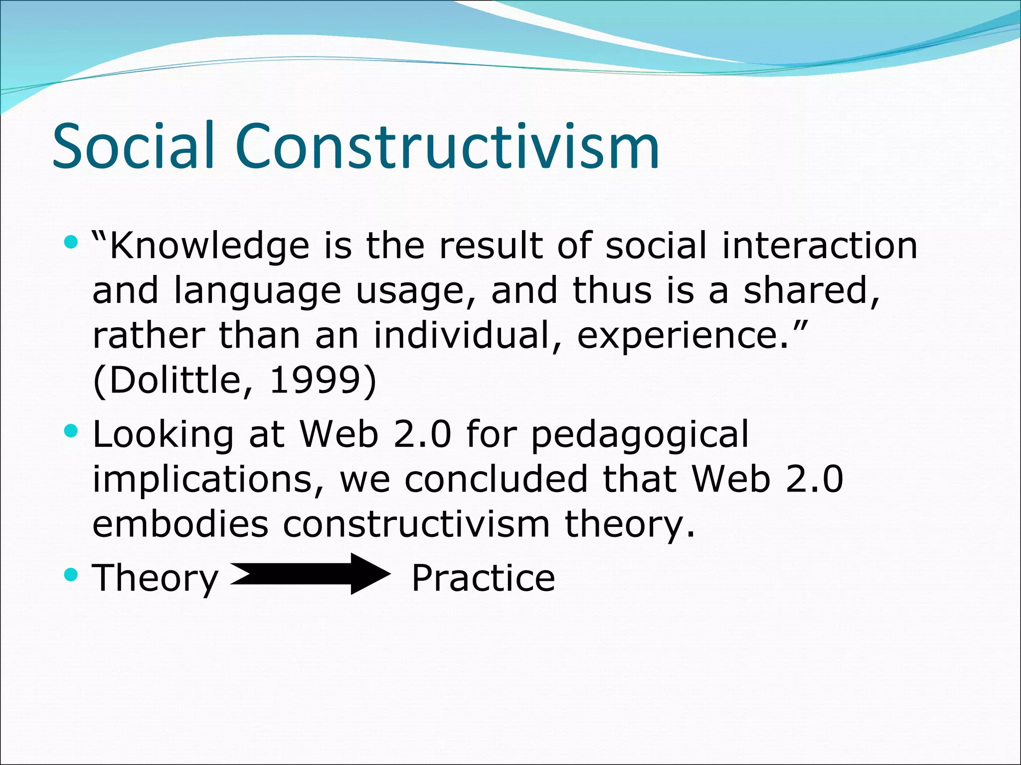 “ Knowledge is the result of social interaction and language usage, and thus is a shared, rather than an individual, experience.” (Dolittle, 1999) Looking at Web 2.0 for pedagogical implications, we concluded that Web 2.0 embodies constructivism theory. Theory   Practice Social Constructivism 