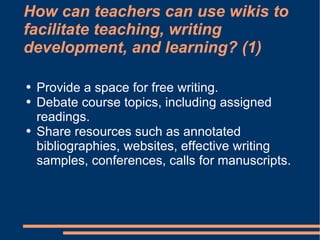 How can teachers can use wikis to facilitate teaching, writing development, and learning? (1) Provide a space for free writing. Debate course topics, including assigned readings. Share resources such as annotated bibliographies, websites, effective writing samples, conferences, calls for manuscripts. 