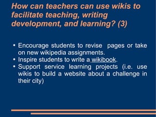 How can teachers can use wikis to facilitate teaching, writing development, and learning? (3) Encourage students to revise  pages or take on new wikipedia assignments. Inspire students to write a   wikibook . Support service   learning projects (i.e. use wikis to build a website about a challenge in their city)  