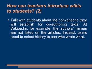 How can teachers introduce wikis to students? (2) Talk with students about the conventions they will establish for co-authoring texts. At Wikipedia, for example, the authors' names are not listed on the articles. Instead, users need to select history to see who wrote what.  