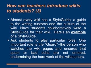 How can teachers introduce wikis to students? (3) Almost every wiki has a StyleGuide: a guide to the writing customs and the culture of the wiki. Have students collaboratively write a StyleGuide for their wiki.  Here's an  example  of a StyleGuide.  Ask students to play particular roles. One important role is the "Guard"--the person who watches the wiki pages and ensures that spam or bad edits are not entered, undermining the hard work of the wikiauthors.  