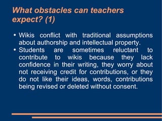 What obstacles can teachers expect? (1) Wikis conflict with traditional assumptions about authorship and intellectual property.  Students are sometimes reluctant to contribute to wikis because they lack confidence in their writing, they worry about not receiving credit for contributions, or they do not like their ideas, words, contributions being revised or deleted without consent.  