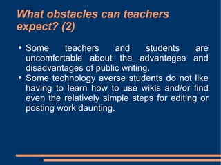 What obstacles can teachers expect? (2) Some teachers and students are uncomfortable about the advantages and disadvantages of public writing.  Some technology averse students do not like having to learn how to use wikis and/or find even the relatively simple steps for editing or posting work daunting.  