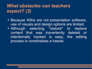 What obstacles can teachers expect? (3) Because Wikis are not presentation software, use of visuals and design options are limited.  Although selecting "restore" to replace content that was inavertently deleted or intentionally hacked is easy, the editing process is nonetheless a hassle.  