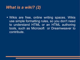 What is a wiki? (2) Wikis are free, online writing spaces. Wikis use simple formatting rules, so you don't need to understand HTML or an HTML authoring tools, such as Microsoft  or Dreamweaver to contribute.  
