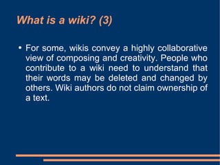 What is a wiki? (3) For some, wikis convey a highly collaborative view of composing and creativity. People who contribute to a wiki need to understand that their words may be deleted and changed by others.  Wiki authors do not claim ownership of a text.  