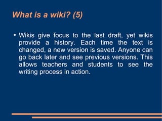 What is a wiki? (5) Wikis give focus to the last draft, yet wikis provide a history. Each time the text is changed, a new version is saved. Anyone can go back later and see previous versions. This allows teachers and students to see the writing process in action.  