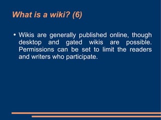 What is a wiki? (6) Wikis are generally published online, though desktop and gated wikis are possible. Permissions can be set to limit the readers and writers who participate.  
