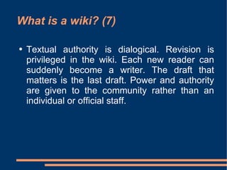 What is a wiki? (7) Textual authority is dialogical. Revision is privileged in the wiki. Each new reader can suddenly become a writer. The draft that matters is the last draft. Power and authority are given to the community rather than an individual or official staff.  
