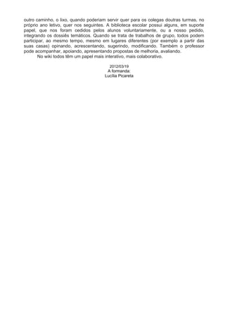 outro caminho, o lixo, quando poderiam servir quer para os colegas doutras turmas, no
próprio ano letivo, quer nos seguintes. A biblioteca escolar possui alguns, em suporte
papel, que nos foram cedidos pelos alunos voluntariamente, ou a nosso pedido,
integrando os dossiês temáticos. Quando se trata de trabalhos de grupo, todos podem
participar, ao mesmo tempo, mesmo em lugares diferentes (por exemplo a partir das
suas casas) opinando, acrescentando, sugerindo, modificando. Também o professor
pode acompanhar, apoiando, apresentando propostas de melhoria, avaliando.
        No wiki todos têm um papel mais interativo, mais colaborativo.

                                        2012/03/19
                                       A formanda:
                                      Lucília Picareta
 