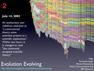 July 13, 2002
An anonymous user
redeﬁnes evolution as
"a controversial
theory some
scientists present as a
scientiﬁc explanation."
Within two hours, it
is changed to read
"the commonly
accepted scientiﬁc
theory."
2
http://discovermagazine.com/2006/jul/evolutionmap/
Map:
FernandaViegas
Martin Wattenberg
Visual Communication Lab
IBM Research
Evolution Evolving
 