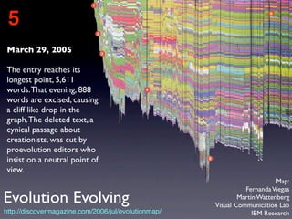 March 29, 2005
The entry reaches its
longest point, 5,611
words.That evening, 888
words are excised, causing
a cliff like drop in the
graph.The deleted text, a
cynical passage about
creationists, was cut by
proevolution editors who
insist on a neutral point of
view.
5
http://discovermagazine.com/2006/jul/evolutionmap/
Map:
FernandaViegas
Martin Wattenberg
Visual Communication Lab
IBM Research
Evolution Evolving
 