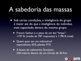 A sabedoria das massas
• Sob certas condições, a inteligência do grupo
é maior até do que a inteligência do indivíduo
mais capacitado dentro do mesmo grupo:
• Francis Galton e o peso de um boi “limpo”:
1197 lb (média de 787 respostas) x 1198 lb (real)
• Quem quer ser um milionário?
especialistas: 65%, platéia: 91%
• A busca do submarino Scorpion:
220 metros dentro de um círculo de 30 Km
 