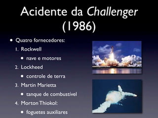 Acidente da Challenger
(1986)
• Quatro fornecedores:
1. Rockwell
• nave e motores
2. Lockheed
• controle de terra
3. Martin Marietta
• tanque de combustível
4. Morton Thiokol:
• foguetes auxiliares
 