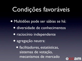 Condições favoráveis
• Multidões pode ser sábias se há:
• diversidade de conhecimentos
• raciocínio independente
• agregação neutra:
• facilitadores, estatísticas,
sistemas de votação,
mecanismos de mercado
 