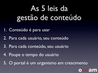 As 5 leis da
gestão de conteúdo
1. Conteúdo é para usar
2. Para cada usuário, seu conteúdo
3. Para cada conteúdo, seu usuário
4. Poupe o tempo do usuário
5. O portal é um organismo em crescimento
 
