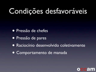 Condições desfavoráveis
• Pressão de chefes
• Pressão de pares
• Raciocínio desenvolvido coletivamente
• Comportamento de manada
 