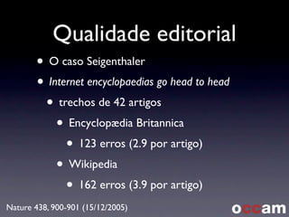 Qualidade editorial
• O caso Seigenthaler
• Internet encyclopaedias go head to head
• trechos de 42 artigos
• Encyclopædia Britannica
• 123 erros (2.9 por artigo)
• Wikipedia
• 162 erros (3.9 por artigo)
Nature 438, 900-901 (15/12/2005)
 